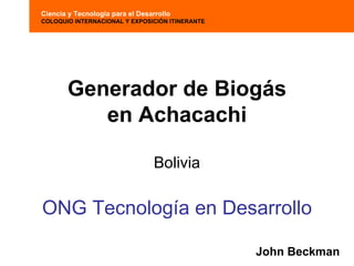 Ciencia y Tecnología para el Desarrollo
COLOQUIO INTERNACIONAL Y EXPOSICIÓN ITINERANTE




       Generador de Biogás
          en Achacachi

                                  Bolivia

ONG Tecnología en Desarrollo

                                                 John Beckman
 