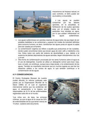mecanismos de limpieza natural; en
                                                   caso contrario, el daño puede ser
                                                   acumulativo e irreversible.

                                                         Las aguas se pueden
                                                   contaminar      por    las    labores
                                                   agrícolas, en la actualidad, la
                                                   fertilización de los suelos agrícolas
                                                   pasa por el empleo masivo de
                                                   pesticidas muy solubles en agua,
                                                   por lo que acaban infiltrándose en
                                                   las         aguas       subterráneas.

    Las aguas subterráneas son grandes reservas de agua dulce, las que dejan de ser
     potables (bebibles) si se contaminan y superan los niveles de toxicidad definidos
     para consumo humano, es decir, transforman las aguas puras en aguas no aptas
     para ser usadas por el hombre.
    La contaminación orgánica se refiere a aquella que producimos en las ciudades,
     donde suelen encontrarse tubos que lanzan agua de color café y maloliente a los
     ríos. Estos tubos son parte del sistema de alcantarillado y que, debido a la
     ausencia de plantas depuradoras de aguas servidas, llegan directamente a los ríos
     y al mar.
    Otra forma de contaminación provocada por los seres humanos sobre el agua es
     el uso de detergentes. Cuando se utiliza un detergente común para lavar ropa,
     loza o el pelo, se contribuye, aunque sea a baja escala, a la contaminación de las
     aguas. También es importante mencionar que en muchos lugares se usa tirar los
     desechos sólidos a los cursos de agua, lo que también contribuye a la
     contaminación de las aguas.

4.11 CONSECUENCIAS.

El Centro Ecologista Renacer de nuestra
ciudad difundió un informe publicado este
jueves por la Organización Mundial de la
Salud (OMS) en el cual el organismo
internacional estima que los problemas del
agua, el saneamiento y la higiene son
responsables de 9,1% de las enfermedades
registradas cada año en el mundo.

“Los niños son, de lejos, las primeras
víctimas, ya que el agua es la causa de 22%
de enfermedades de los que tienen menos de
14 años”, sostiene este documento.



                                                                                     10
 