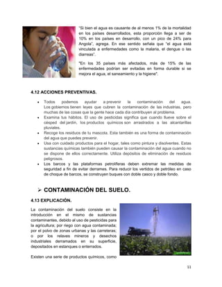 “Si bien el agua es causante de al menos 1% de la mortalidad
                          en los países desarrollados, esta proporción llega a ser de
                          10% en los países en desarrollo, con un pico de 24% para
                          Angola”, agrega. En ese sentido señala que “el agua está
                          vinculada a enfermedades como la malaria, el dengue o las
                          diarreas”.

                          "En los 35 países más afectados, más de 15% de las
                          enfermedades podrían ser evitadas en forma durable si se
                          mejora el agua, el saneamiento y la higiene".



4.12 ACCIONES PREVENTIVAS.

       Todos      podemos     ayudar   a prevenir   la     contaminación     del   agua.
       Los gobiernos tienen leyes que cubren la contaminación de las industrias, pero
       muchas de las cosas que la gente hace cada día contribuyen al problema.
       Examina tus hábitos. El uso de pesticidas significa que cuando llueve sobre el
       césped del jardín, los productos químicos son arrastrados a las alcantarillas
       pluviales.
       Recoge los residuos de tu mascota. Esta también es una forma de contaminación
       del agua que puedes prevenir.
       Usa con cuidado productos para el hogar, tales como pintura y disolventes. Estas
       sustancias químicas también pueden causar la contaminación del agua cuando no
       se dispone de ellos correctamente. Utiliza depósitos de eliminación de residuos
       peligrosos.
       Los barcos y las plataformas petrolíferas deben extremar las medidas de
       seguridad a fin de evitar derrames. Para reducir los vertidos de petróleo en caso
       de choque de barcos, se construyen buques con doble casco y doble fondo.



    CONTAMINACIÓN DEL SUELO.
4.13 EXPLICACIÓN.

La contaminación del suelo consiste en la
introducción en el mismo de sustancias
contaminantes, debido al uso de pesticidas para
la agricultura; por riego con agua contaminada;
por el polvo de zonas urbanas y las carreteras;
o por los relaves mineros y desechos
industriales derramados en su superficie,
depositados en estanques o enterrados.

Existen una serie de productos químicos, como

                                                                                     11
 