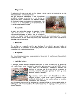 Plaguicidas

En agricultura, la gran amenaza son las plagas, y en el intento por controlarlas se han
utilizado distintos productos químicos.
Son los llamados plaguicidas y que representan
también el principal contaminante en este ámbito, ya
que no sólo afecta a los suelos sino también, además
de afectar a la plaga, incide sobre otras especies. Esto
se traduce en un desequilibrio, y en contaminación de
los alimentos y de los animales.

       Insecticidas

Se usan para exterminar plagas de insectos. Actúan
sobre larvas, huevos o insectos adultos. Uno de los
insecticidas más usado es el DDT, que se caracteriza
por ser muy rápido. Trabaja por contacto y es absorbido por la cutícula de los insectos,
provocándoles la muerte. Este insecticida puede mantenerse por 10 años o más en los
suelos y no se descompone.

       Herbicidas

Son un tipo de compuesto químico que destruye la vegetación, ya que impiden el
crecimiento de los vegetales en su etapa juvenil o bien ejercen una acción sobre el
metabolismo de los vegetales adultos.

       Fungicidas

Son plaguicidas que se usan para combatir el desarrollo de los hongos (fitoparásitos).
Contienen azufre y cobre.

       Actividad minera

La actividad minera también contamina los suelos, a través de las aguas de relave. De
este modo, llegan hasta ellos ciertos elementos químicos como mercurio (Hg), cadmio
                            (Cd), cobre (Cu), arsénico (As), plomo (Pb), etcétera. Por
                            ejemplo: el mercurio que se origina en las industrias de
                            cemento, industria del papel, plantas de cloro y soda,
                            actividad volcánica, etcétera.

                              Algunos de sus efectos tóxicos son: alteración en el sistema
                              nervioso y renal. En los niños, provoca disminución del
                              coeficiente intelectual; en los adultos, altera su carácter,
                              poniéndolos más agresivos.
Otro caso es el arsénico que se origina en la industria minera. Su existencia es natural en
la II Región. Este mineral produce efectos tóxicos a nivel de la piel, pulmones, corazón y
sistema nervioso.




                                                                                        13
 