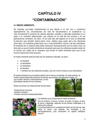 CAPÍTULO IV
                       “CONTAMINACIÓN”
4.1 MEDIO AMBIENTE.

Se entiende por medio ambiente todo lo que afecta a un ser vivo y condiciona
especialmente las circunstancias de vida de las personas o la sociedad en su
vida. Comprende el conjunto de valores naturales, sociales y culturales existentes en un
lugar y un momento determinado, que influyen en la vida del ser humano y en las
generaciones venideras. Es decir, no se trata sólo del espacio en el que se desarrolla
la vida sino que también abarca seres vivos, objetos, agua, suelo, aire y las relaciones
entre ellos. Un ambiente puede tener uno o más parámetros, físicos o de otra naturaleza.
El ambiente de un sistema dado debe interactuar necesariamente con los seres vivos, se
dice esto ya que el medio ambiente es necesario para que los individuos puedan existir en
el mundo, por medio de lo necesario que brinda el medio ambiente para que el ser
humano aproveche esos recursos.

El medio ambiente está formado por los sistemas naturales, es decir:

        La biosfera
        La atmósfera
        La hidrosfera
        La litosfera
        Y también por los sistemas sociales, que son el ser humano y sus actividades.

El medio ambiente es el sustento básico de la vida en el planeta. En este sentido, el
medio natural desarrolla diversas funciones que pueden considerarse vitales, ya
que inciden directa o indirectamente, en las
actividades diarias de los hombres.

Estas funciones son básicamente de tres tipos:

-Proporcionar recursos
-Asimilar residuos
-Prestar servicios medioambientales

                              Los factores que comprende el medio ambiente:
                              Son el hombre, la fauna, la flora, el suelo, el agua, el aire,
                              el clima y elpaisaje, además de los bienes materiales y el
                              patrimonio cultural.
                              La biodiversidad es la variedad de todas las formas de vida
                              sobre la tierra: Las plantas, los animales y los
                              microorganismos, que componen el capital biológico
                              natural.


                                                                                           3
 