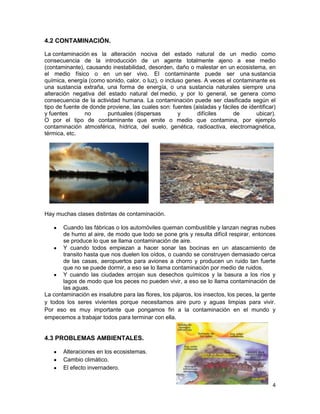 4.2 CONTAMINACIÓN.

La contaminación es la alteración nociva del estado natural de un medio como
consecuencia de la introducción de un agente totalmente ajeno a ese medio
(contaminante), causando inestabilidad, desorden, daño o malestar en un ecosistema, en
el medio físico o en un ser vivo. El contaminante puede ser una sustancia
química, energía (como sonido, calor, o luz), o incluso genes. A veces el contaminante es
una sustancia extraña, una forma de energía, o una sustancia naturales siempre una
alteración negativa del estado natural del medio, y por lo general, se genera como
consecuencia de la actividad humana. La contaminación puede ser clasificada según el
tipo de fuente de donde proviene, las cuales son: fuentes (aisladas y fáciles de identificar)
y fuentes       no      puntuales (dispersas         y      difíciles      de       ubicar).
O por el tipo de contaminante que emite o medio que contamina, por ejemplo
contaminación atmosférica, hídrica, del suelo, genética, radioactiva, electromagnética,
térmica, etc.




Hay muchas clases distintas de contaminación.

       Cuando las fábricas o los automóviles queman combustible y lanzan negras nubes
       de humo al aire, de modo que todo se pone gris y resulta difícil respirar, entonces
       se produce lo que se llama contaminación de aire.
       Y cuando todos empiezan a hacer sonar las bocinas en un atascamiento de
       transito hasta que nos duelen los oídos, o cuando se construyen demasiado cerca
       de las casas, aeropuertos para aviones a chorro y producen un ruido tan fuerte
       que no se puede dormir, a eso se lo llama contaminación por medio de ruidos.
       Y cuando las ciudades arrojan sus desechos químicos y la basura a los ríos y
       lagos de modo que los peces no pueden vivir, a eso se lo llama contaminación de
       las aguas.
La contaminación es insalubre para las flores, los pájaros, los insectos, los peces, la gente
y todos los seres vivientes porque necesitamos aire puro y aguas limpias para vivir.
Por eso es muy importante que pongamos fin a la contaminación en el mundo y
empecemos a trabajar todos para terminar con ella.


4.3 PROBLEMAS AMBIENTALES.

       Alteraciones en los ecosistemas.
       Cambio climático.
       El efecto invernadero.


                                                                                           4
 