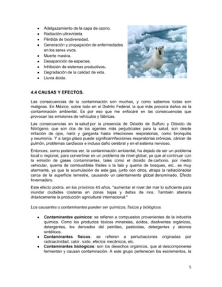 Adelgazamiento de la capa de ozono.
       Radiación ultravioleta.
       Pérdida de biodiversidad.
       Generación y propagación de enfermedades
       en los seres vivos.
       Muerte masiva.
       Desaparición de especies.
       Inhibición de sistemas productivos.
       Degradación de la calidad de vida.
       Lluvia ácida.


4.4 CAUSAS Y EFECTOS.

Las consecuencias de la contaminación son muchas, y como sabemos todas son
malignas. En México, sobre todo en el Distrito Federal, la que más provoca daños es la
contaminación ambiental. Es por eso que me enfocaré en las consecuencias que
provocan las emisiones de vehículos y fábricas.
Las consecuencias en la salud por la presencia de Dióxido de Sulfuro y Dióxido de
Nitrógeno, que son dos de los agentes más perjudiciales para la salud, son desde
irritación de ojos, nariz y garganta hasta infecciones respiratorias, como bronquitis
y neumonía. Y a largo plazo puede significarinfecciones respiratorias crónicas, cáncer de
pulmón, problemas cardíacos e incluso daño cerebral y en el sistema nervioso.
Entonces, como podemos ver, la contaminación ambiental, ha dejado de ser un problema
local o regional, para convertirse en un problema de nivel global; ya que al continuar con
la emisión de gases contaminantes, tales como el dióxido de carbono, por medio
vehicular, quema de combustibles fósiles o la tala y quema de bosques, etc., es muy
alarmante, ya que la acumulación de este gas, junto con otros, atrapa la radiaciónsolar
cerca de la superficie terrestre, causando un calentamiento global denominado, Efecto
Invernadero.
Este efecto podría, en los próximos 45 años, "aumentar el nivel del mar lo suficiente para
inundar ciudades costeras en zonas bajas y deltas de ríos. También alteraría
drásticamente la producción agricultural internacional."

Los causantes o contaminantes pueden ser químicos, físicos y biológicos.

       Contaminantes químicos: se refieren a compuestos provenientes de la industria
       química. Como los productos tóxicos minerales, ácidos, disolventes orgánicos,
       detergentes, los derivados del petróleo, pesticidas, detergentes y abonos
       sintéticos.
       Contaminantes físicos: se refieren a perturbaciones originadas por
       radioactividad, calor, ruido, efectos mecánicos, etc.
       Contaminantes biológicos: son los desechos orgánicos, que al descomponerse
       fermentan y causan contaminación. A este grupo pertenecen los excrementos, la


                                                                                        5
 