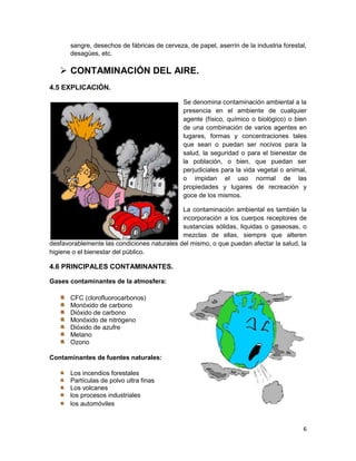 sangre, desechos de fábricas de cerveza, de papel, aserrín de la industria forestal,
       desagües, etc.

    CONTAMINACIÓN DEL AIRE.
4.5 EXPLICACIÓN.

                                               Se denomina contaminación ambiental a la
                                               presencia en el ambiente de cualquier
                                               agente (físico, químico o biológico) o bien
                                               de una combinación de varios agentes en
                                               lugares, formas y concentraciones tales
                                               que sean o puedan ser nocivos para la
                                               salud, la seguridad o para el bienestar de
                                               la población, o bien, que puedan ser
                                               perjudiciales para la vida vegetal o animal,
                                               o impidan el uso normal de las
                                               propiedades y lugares de recreación y
                                               goce de los mismos.

                                             La contaminación ambiental es también la
                                             incorporación a los cuerpos receptores de
                                             sustancias sólidas, liquidas o gaseosas, o
                                             mezclas de ellas, siempre que alteren
desfavorablemente las condiciones naturales del mismo, o que puedan afectar la salud, la
higiene o el bienestar del público.

4.6 PRINCIPALES CONTAMINANTES.

Gases contaminantes de la atmosfera:

       CFC (clorofluorocarbonos)
       Monóxido de carbono
       Dióxido de carbono
       Monóxido de nitrógeno
       Dióxido de azufre
       Metano
       Ozono

Contaminantes de fuentes naturales:

       Los incendios forestales
       Partículas de polvo ultra finas
       Los volcanes
       los procesos industriales
       los automóviles


                                                                                         6
 