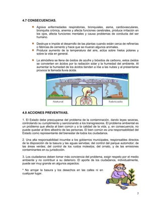 4.7 CONSECUENCIAS.

          Agrava enfermedades respiratorias, bronquiales, asma, cardiovasculares,
          bronquitis crónica, anemia y afecta funciones cerebrales, produce irritación en
          los ojos, afecta funciones mentales y causa problemas de conducta del ser
          humano.

          Destruye e impide el desarrollo de las plantas cuando están cerca de refinerías
          o fábricas de cemento y hace que se mueran algunos animales.
          Produce aumento de la temperatura del aire, actúa sobre hielos polares y
          sobre la vida en general.

          La atmósfera se llena de óxidos de azufre y bióxidos de carbono, estos óxidos
          se convierten en ácidos por la radiación solar y la humedad del ambiente. Al
          aumentar la humedad de los ácidos tienden a irse a las nubes y al presentarse
          provoca la llamada lluvia ácida.




4.8 ACCIONES PREVENTIVAS.

1. El Estado debe preocuparse del problema de la contaminación, dando leyes severas,
controlando su cumplimiento y sancionando a los transgresores. El problema ambiental es
un problema que afecta al bien común y a la calidad de la vida, y, en consecuencia, no
puede quedar al libre albedrío de las personas. El bien común es una responsabilidad del
Estado como representante del bienestar de todos los ciudadanos.

2. Una alta responsabilidad incumbe a los gobiernos municipales, responsables directos
de la disposición de la basura y las aguas servidas; del control del parque automotor; de
las áreas verdes; del control de los ruidos molestos; del ornato, y de las emisiones
contaminantes en su jurisdicción.

3. Los ciudadanos deben tomar más conciencia del problema, exigir respeto por el medio
ambiente y no contribuir a su deterioro. El aporte de los ciudadanos, individualmente,
puede ser muy grande en algunos aspectos:

* No arrojar la basura y los desechos en las calles ni en
cualquier lugar.




                                                                                       7
 