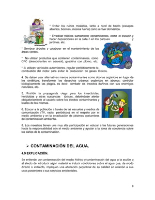 * Evitar los ruidos molestos, tanto a nivel de barrio (escapes
                      abiertos, bocinas, música fuerte) como a nivel doméstico.

                      * Erradicar hábitos sumamente contaminantes, como el escupir y
                      hacer deposiciones en la calle o en los parques              y
                      jardines, etc.

* Sembrar árboles y colaborar en el mantenimiento de las
áreas verdes.

* No utilizar productos que contienen contaminantes, como
CFC (desodorantes en aerosol), gasolina con plomo, etc.

* Si utilizan vehículos automotores, regular periódicamente la
combustión del motor para evitar la producción de gases tóxicos.

4. Se deben usar alternativas menos contaminantes como abonos orgánicos en lugar de
los sintéticos; transformar los desechos urbanos orgánicos en abonos; controlar
biológicamente las plagas, es decir, combatir los insectos dañinos con sus enemigos
naturales, etc.

5. Prohibir la propaganda ciega para los insecticidas,
herbicidas y otras sustancias tóxicas, debiéndose alertar
obligatoriamente al usuario sobre los efectos contaminantes y
letales de las mismas .

6. Educar a la población a través de las escuelas y medios de
comunicación (TV, radio, periódicos) en el respeto por el
medio ambiente y en la erradicación de pésimas costumbres
de contaminación ambiental.

8. Los maestros tienen una muy alta participación en educar a las futuras generaciones
hacia la responsabilidad con el medio ambiente y ayudar a la toma de conciencia sobre
los daños de la contaminación.




    CONTAMINACIÓN DEL AGUA.
4.9 EXPLICACIÓN.

Se entiende por contaminación del medio hídrico o contaminación del agua a la acción o
al efecto de introducir algún material o inducir condiciones sobre el agua que, de modo
directo o indirecto, impliquen una alteración perjudicial de su calidad en relación a sus
usos posteriores o sus servicios ambientales.




                                                                                       8
 