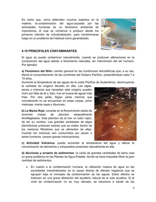 Es cierto que, como defienden muchos expertos en la
materia, la contaminación del agua causada por las
actividades humanas es un fenómeno ambiental de
importancia, el cual se comienza a producir desde los
primeros intentos de industrialización, para transformarse
luego en un problema tan habitual como generalizado.



4.10 PRINCIPALES CONTAMINANTES.

El agua se puede contaminar naturalmente, cuando se producen alteraciones en la
composición del agua debido a fenómenos naturales, sin intervención del ser humano.
Por ejemplo:

a) Fenómeno del Niño: cambio general en las condiciones atmosféricas que, a su vez,
afecta el comportamiento de las corrientes del Océano Pacífico, presentándose cada 7 a
10 años.
Aumenta la temperatura de las aguas de la costa Pacífica de Sudamérica, disminuyendo
la cantidad de oxígeno disuelto en ella. Las algas,
peces y mariscos que necesitan este oxígeno pueden
morir por falta de él o, bien, huir en busca de aguas más
frías. Por otra parte, llegan seres marinos que
normalmente no se encuentran en estas costas, como
medusas, manta rayas y tiburones.

b) La Marea Roja: consiste en el florecimiento súbito de
enormes     masas      de    plancton    especialmente
dinoflagelados. Este plancton da al mar un color rojizo,
de ahí su nombre. Las grandes cantidades de algas
planctónicas producen toxinas que se meten dentro de
los mariscos filtradores que se alimentan de ellas.
Cuando los mariscos son consumidos por peces o
seres humanos, causan graves intoxicaciones.

c) Actividad Volcánica: puede aumentar la temperatura del agua y alterar la
concentración de elementos y compuestos presentes naturalmente en ella.

d) Aluviones y arrastre de sedimentos: la caída de grandes cantidades de barro crea
un grave problema en las Plantas de Agua Potable, donde se hace imposible filtrar la gran
cantidad de sedimentos.

       En cuanto a la contaminación humana, la utilización masiva de agua en las
       sociedades industrializadas es la causa directa de efectos negativos que se
       agrupan bajo el concepto de contaminación de las aguas. Estos efectos se
       traducen en una grave alteración del equilibrio natural de la vida acuática. Si el
       nivel de contaminación no es muy elevado, se soluciona a través de los

                                                                                       9
 