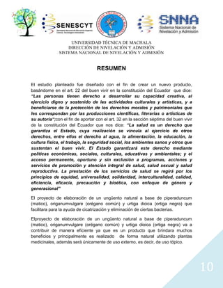 UNIVERSIDAD TÉCNICA DE MACHALA
DIRECCIÓN DE NIVELACIÓN Y ADMISIÓN
SISTEMA NACIONAL DE NIVELACIÓN Y ADMISIÓN

RESUMEN
El estudio planteado fue diseñado con el fin de crear un nuevo producto,
basándome en el art. 22 del buen vivir en la constitución del Ecuador que dice:
“Las personas tienen derecho a desarrollar su capacidad creativa, al
ejercicio digno y sostenido de las actividades culturales y artísticas, y a
beneficiarse de la protección de los derechos morales y patrimoniales que
les correspondan por las producciones científicas, literarias o artísticas de
su autoría“;con el fin de aportar con el art. 32 en la sección séptima del buen vivir
de la constitución del Ecuador que nos dice: “La salud es un derecho que
garantiza el Estado, cuya realización se vincula al ejercicio de otros
derechos, entre ellos el derecho al agua, la alimentación, la educación, la
cultura física, el trabajo, la seguridad social, los ambientes sanos y otros que
sustentan el buen vivir. El Estado garantizará este derecho mediante
políticas económicas, sociales, culturales, educativas y ambientales; y el
acceso permanente, oportuno y sin exclusión a programas, acciones y
servicios de promoción y atención integral de salud, salud sexual y salud
reproductiva. La prestación de los servicios de salud se regirá por los
principios de equidad, universalidad, solidaridad, interculturalidad, calidad,
eficiencia, eficacia, precaución y bioética, con enfoque de género y
generacional”
El proyecto de elaboración de un ungüento natural a base de piperaduncum
(matico), origanumvulgare (orégano común) y urtiga dioica (ortiga negra) que
facilitara para la ayuda de cicatrización y eliminación de ciertas bacterias.
Elproyecto de elaboración de un ungüento natural a base de piperaduncum
(matico), origanumvulgare (orégano común) y urtiga dioica (ortiga negra) va a
contribuir de manera eficiente ya que es un producto que brindara muchos
beneficios y principalmente es realizado de forma natural utilizando plantas
medicinales, además será únicamente de uso externo, es decir, de uso tópico.

10

 