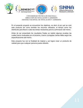 UNIVERSIDAD TÉCNICA DE MACHALA
DIRECCIÓN DE NIVELACIÓN Y ADMISIÓN
SISTEMA NACIONAL DE NIVELACIÓN Y ADMISIÓN
En el presente proyecto se encuentran los objetivos, es decir el por qué se creó
este producto así como también los recursos utilizados, el tiempo como fue
distribuido para llevar a cabo las tareas necesarias para la culminación del mismo.
Antes de ser presentado los resultados finales se realizó algunas pruebas las
cuales fueron evaluadas por el docente y fueron corregidas ciertas fallas según las
especificaciones del mismo.
Este proyecto fue con la finalidad de mejorar y así lograr crear un producto de
calidad para que cualquier persona pueda utilizarlo.

11

 