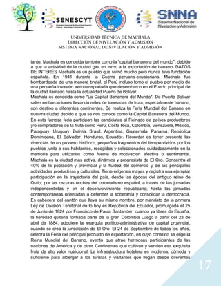 UNIVERSIDAD TÉCNICA DE MACHALA
DIRECCIÓN DE NIVELACIÓN Y ADMISIÓN
SISTEMA NACIONAL DE NIVELACIÓN Y ADMISIÓN
tanto, Machala es conocida también como la "capital bananera del mundo", debido
a que la actividad de la ciudad gira en torno a la exportación de banano. DATOS
DE INTERÉS Machala es un pueblo que sufrió mucho pero nunca tuvo fundación
española. En 1941 durante la Guerra peruano-ecuatoriana, Machala fue
bombardeada de una manera brutal, el Perú incluso tomo el pueblo por medio de
una pequeña invasión aerotransportada que desembarco en el Puerto principal de
la ciudad llamado hasta la actualidad Puerto de Bolívar.
Machala es conocida como "La Capital Bananera del Mundo". De Puerto Bolívar
salen embarcaciones llevando miles de toneladas de fruta, especialmente banano,
con destino a diferentes continentes. Se realiza la Feria Mundial del Banano en
nuestra ciudad debido a que se nos conoce como la Capital Bananera del Mundo.
En esta famosa feria participan las candidatas al Reinado de países productores
y/o compradores de la fruta como Perú, Costa Rica, Colombia, Venezuela, México,
Paraguay, Uruguay, Bolivia, Brasil, Argentina, Guatemala, Panamá, República
Dominicana, El Salvador, Honduras, Ecuador. Recordar es tener presente las
vivencias de un proceso histórico, pequeños fragmentos del tiempo vividos por los
pueblos junto a sus habitantes, recogidos y seleccionados cuidadosamente en la
memoria para utilizarlos como fuente de motivación afectiva o sentimental.
Machala es la ciudad mas activa, dinámica y progresista de El Oro. Concentra el
40% de la población y provincial y la fluidez del comercio y de las principales
actividades productivas y culturales. Tiene orígenes mayas y registra una ejemplar
participación en la trayectoria del país, desde las épocas del antiguo reino de
Quito; por las oscuras noches del colonialismo español, a través de las jornadas
independentistas y en el desenvolvimiento republicano; hasta las jornadas
contemporáneas orientadas a defender la soberanía y consolidar la democracia.
Es cabecera del cantón que lleva su mismo nombre, por mandato de la primera
Ley de División Territorial de lo hoy es República del Ecuador, promulgada el 25
de Junio de 1824 por Francisco de Paula Santander, cuando ya libres de España,
la heredad quiteña formaba parte de la gran Colombia Luego a partir del 23 de
abril de 1884, adquiere la jerarquía político-administrativa de capital provincial,
cuando se crea la jurisdicción de El Oro. El 24 de Septiembre de todos los años,
celebra la Feria del principal producto de exportación, en cuyo contexto se elige la
Reina Mundial del Banano, evento que atrae hermosas participantes de las
naciones de América y de otros Continentes que cultivan y venden esa exquisita
fruta de alto valor nutricional. La infraestructura hotelera es moderna, cómoda y
suficiente para albergar a los turistas y visitantes que llegan desde diferentes

17

 