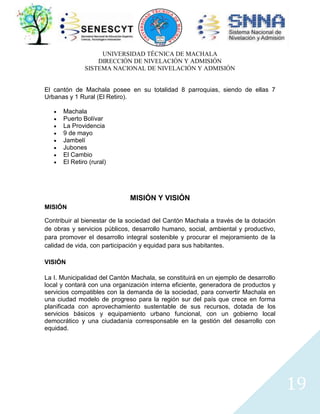 UNIVERSIDAD TÉCNICA DE MACHALA
DIRECCIÓN DE NIVELACIÓN Y ADMISIÓN
SISTEMA NACIONAL DE NIVELACIÓN Y ADMISIÓN
El cantón de Machala posee en su totalidad 8 parroquias, siendo de ellas 7
Urbanas y 1 Rural (El Retiro).
Machala
Puerto Bolívar
La Providencia
9 de mayo
Jambelí
Jubones
El Cambio
El Retiro (rural)

MISIÓN Y VISIÓN
MISIÓN
Contribuir al bienestar de la sociedad del Cantón Machala a través de la dotación
de obras y servicios públicos, desarrollo humano, social, ambiental y productivo,
para promover el desarrollo integral sostenible y procurar el mejoramiento de la
calidad de vida, con participación y equidad para sus habitantes.
VISIÓN
La I. Municipalidad del Cantón Machala, se constituirá en un ejemplo de desarrollo
local y contará con una organización interna eficiente, generadora de productos y
servicios compatibles con la demanda de la sociedad, para convertir Machala en
una ciudad modelo de progreso para la región sur del país que crece en forma
planificada con aprovechamiento sustentable de sus recursos, dotada de los
servicios básicos y equipamiento urbano funcional, con un gobierno local
democrático y una ciudadanía corresponsable en la gestión del desarrollo con
equidad.

19

 