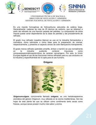 UNIVERSIDAD TÉCNICA DE MACHALA
DIRECCIÓN DE NIVELACIÓN Y ADMISIÓN
SISTEMA NACIONAL DE NIVELACIÓN Y ADMISIÓN
Es una mezcla homogénea de hidrocarburos saturados de cadena larga.
Generalmente, cadenas de más de 25 átomos de carbono, que se obtienen a
partir del refinado de una fracción pesada del petróleo. La composición de dicha
mezcla puede variar dependiendo de la clase de petróleo y del procedimiento de
refinado.
El grado muy refinado (vaselina blanca) se usa en la industria farmacéutica y
cosmética, como lubricante o como base para la preparación de cremas,
respectivamente, y presenta un aspecto ceroso de color blanquecino transparente.
El grado menos refinado (petrolato amarillo, ámbar o marrón) se usa normalmente
en
la
industria
pudiendo
contener
impurezas
como
compuestosaromáticospolicíclicos de carácter cancerígeno. Por esto, la Unión
Europea legisla el uso de las fracciones menos refinadas para su uso exclusivo en
la industria y especificándola de no apta para el uso humano.

Orégano

Origanumvulgare, comúnmente llamado orégano, es una herbáceaperenne
aromática del género Origanum, muy utilizada en la cocina mediterránea. Son las
hojas de esta planta las que se utilizan como condimento tanto secas como
frescas, aunque secas poseen mucho más sabor y aroma.

21

 