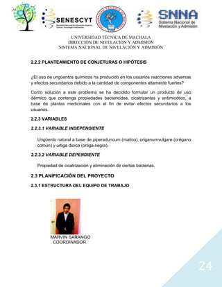 UNIVERSIDAD TÉCNICA DE MACHALA
DIRECCIÓN DE NIVELACIÓN Y ADMISIÓN
SISTEMA NACIONAL DE NIVELACIÓN Y ADMISIÓN
2.2.2 PLANTEAMIENTO DE CONJETURAS O HIPÓTESIS

¿El uso de ungüentos químicos ha producido en los usuarios reacciones adversas
y efectos secundarios debido a la cantidad de componentes altamente fuertes?
Como solución a este problema se ha decidido formular un producto de uso
dérmico que contenga propiedades bactericidas, cicatrizantes y antimicótico, a
base de plantas medicinales con el fin de evitar efectos secundarios a los
usuarios.
2.2.3 VARIABLES
2.2.3.1 VARIABLE INDEPENDIENTE
Ungüento natural a base de piperaduncum (matico), origanumvulgare (orégano
común) y urtiga dioica (ortiga negra).
2.2.3.2 VARIABLE DEPENDIENTE
Propiedad de cicatrización y eliminación de ciertas bacterias.

2.3 PLANIFICACIÓN DEL PROYECTO
2.3.1 ESTRUCTURA DEL EQUIPO DE TRABAJO

MARVIN SARANGO
COORDINADOR

24

 
