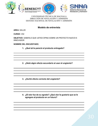 UNIVERSIDAD TÉCNICA DE MACHALA
DIRECCIÓN DE NIVELACIÓN Y ADMISIÓN
SISTEMA NACIONAL DE NIVELACIÓN Y ADMISIÓN

Modelo de entrevista
AREA: SALUD
CURSO: V02
OBJETIVO: SABERLO QUE USTED OPINA SOBRE UN PROYECTO NUEVO E
INNOVADOR
NOMBRE DEL ENCUESTADO:

1. ¿Qué tal le pareció el producto entregado?
________________________________________________________________________
________________________________________________________________________
________________________________________________________________________
________________________________________________________________________

2. ¿Notó algún efecto secundario al usar el ungüento?
__________________________________________________________________
__________________________________________________________________
__________________________________________________________________
__________________________________________________________________
3. ¿Surtió efecto correcto del ungüento?
__________________________________________________________________
__________________________________________________________________
__________________________________________________________________
__________________________________________________________________
4. ¿El olor fue de su agrado? ¿Qué olor le gustaría que se le
agregara al producto en un futuro?
__________________________________________________________________
__________________________________________________________________
__________________________________________________________________
__________________________________________________________________

30

 