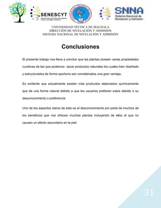 UNIVERSIDAD TÉCNICA DE MACHALA
DIRECCIÓN DE NIVELACIÓN Y ADMISIÓN
SISTEMA NACIONAL DE NIVELACIÓN Y ADMISIÓN

Conclusiones
El presente trabajo nos lleva a concluir que las plantas poseen varias propiedades
curativas de las que podemos sacar productos naturales los cuales bien diseñado
y estructurados de forma oportuna son considerados una gran ventaja.
Es evidente que actualmente existen más productos elaborados químicamente
que de una forma natural debido a que los usuarios prefieren estos debido a su
desconocimiento o preferencia
Uno de los aspectos claros de esto es el desconocimiento por parte de muchos de
los beneficios que nos ofrecen muchas plantas incluyendo de ellos el que no
causan un efecto secundario en la piel.

31

 
