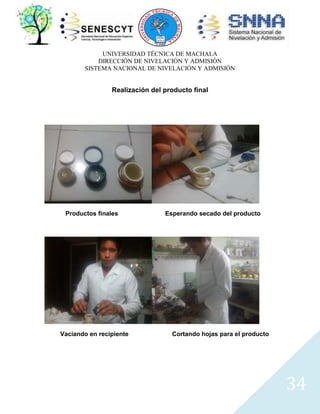 UNIVERSIDAD TÉCNICA DE MACHALA
DIRECCIÓN DE NIVELACIÓN Y ADMISIÓN
SISTEMA NACIONAL DE NIVELACIÓN Y ADMISIÓN

Realización del producto final

Productos finales

Vaciando en recipiente

Esperando secado del producto

Cortando hojas para el producto

34

 