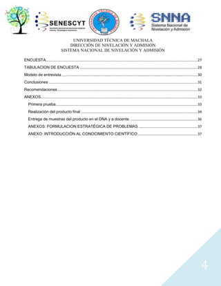 UNIVERSIDAD TÉCNICA DE MACHALA
DIRECCIÓN DE NIVELACIÓN Y ADMISIÓN
SISTEMA NACIONAL DE NIVELACIÓN Y ADMISIÓN
ENCUESTA........................................................................................................................................................ 27
TABULACION DE ENCUESTA ...................................................................................................................... 28
Modelo de entrevista ........................................................................................................................................ 30
Conclusiones ..................................................................................................................................................... 31
Recomendaciones ............................................................................................................................................ 32
ANEXOS............................................................................................................................................................. 33
Primera prueba .............................................................................................................................................. 33
Realización del producto final ..................................................................................................................... 34
Entrega de muestras del producto en el DNA y a docente. ................................................................... 36
ANEXOS: FORMULACION ESTRATÉGICA DE PROBLEMAS ........................................................... 37
ANEXO: INTRODUCCIÓN AL CONOCIMIENTO CIENTÍFICO ............................................................ 37

4

 