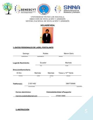 UNIVERSIDAD TÉCNICA DE MACHALA
DIRECCIÓN DE NIVELACIÓN Y ADMISIÓN
SISTEMA NACIONAL DE NIVELACIÓN Y ADMISIÓN

HOJADEVIDA

1.-DATOS PERSONALES DE LAÓEL POSTULANTE:

Sarango

Robles

ApellidoPaterno

Marvin Darío

ApellidoMaterno

Nombres

Ecuador

Machala

País

Lugarde Nacimiento:

Ciudad

DirecciónDomiciliaria:
El Oro

Machala

Provincia

Teléfono(s):

Cantón

Machala

Tarqui y 14ava Norte

Parroqui
a

Dirección

2 937-482

0967739589

Convencionales

Correo electrónico:
marvins.tudaddy@gmail.com

2.-INSTRUCCIÓN

CelularoMóvil

CéduladeIdentidad oPasaporte:
0704613868

5

 