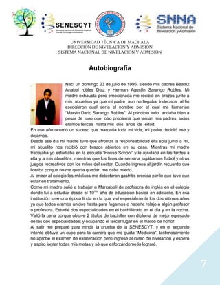 UNIVERSIDAD TÉCNICA DE MACHALA
DIRECCIÓN DE NIVELACIÓN Y ADMISIÓN
SISTEMA NACIONAL DE NIVELACIÓN Y ADMISIÓN

Autobiografía
Nací un domingo 23 de julio de 1995, siendo mis padres Beatriz
Anabel robles Díaz y Herman Agustín Sarango Robles. Mi
madre exhausta pero emocionada me recibió en brazos junto a
mis abuelitos ya que mi padre aun no llegaba, indecisos al fin
escogieron cual sería el nombre por el cual me llamarían
“Marvin Dario Sarango Robles”. Al principio todo andaba bien a
pesar de uno que otro problema que tenían mis padres, todos
éramos felices hasta mis dos años de edad.
En ese año ocurrió un suceso que marcaría toda mi vida; mi padre decidió irse y
dejarnos.
Desde ese día mi madre tuvo que afrontar la responsabilidad ella sola junto a mí,
mi abuelito nos recibió con brazos abiertos en su casa. Mientras mi madre
trabajaba yo estudiaba en la escuela “House School” y le ayudaba en las tardes a
ella y a mis abuelitos, mientras que los fines de semana jugábamos futbol y otros
juegos recreativos con los niños del sector. Cuando ingrese al jardín recuerdo que
lloraba porque no me quería quedar, me daba miedo.
Al entrar al colegio los médicos me detectaron gastritis crónica por lo que tuve que
estar en tratamiento.
Como mi madre salió a trabajar a Marcabelí de profesora de inglés en el colegio
donde fui a estudiar desde el 10mo año de educación básica en adelante. En esa
institución tuve una época linda en la que viví especialmente los dos últimos años
ya que todos eramos unidos hasta para fugarnos o hacerle relajo a algún profesor
o profesora. Estudié dos especialidades en el bachillerato en el día y en la noche.
Valió la pena porque obtuve 2 títulos de bachiller con diploma de mejor egresado
de las dos especialidades; y ocupando el tercer lugar en el marco de honor.
Al salir me preparé para rendir la prueba de la SENESCYT, y en el segundo
intento obtuve un cupo para la carrera que me gusta “Medicina”, lastimosamente
no aprobé el examen de exoneración pero ingresé al curso de nivelación y espero
y aspiro lograr todas mis metas y sé que esforzándome lo lograré.

7

 