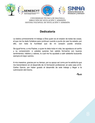 UNIVERSIDAD TÉCNICA DE MACHALA
DIRECCIÓN DE NIVELACIÓN Y ADMISIÓN
SISTEMA NACIONAL DE NIVELACIÓN Y ADMISIÓN

Dedicatoria
Le dedico primeramente mi trabajo a Dios quien es el creador de todas las cosas,
el que me ha dado fortaleza para continuar cuando a punto de caer he estado; por
ello, con toda la humildad que de mi corazón puede emanar.
De igual forma, a mis Padres, a quien le debo toda mi vida, les agradezco el cariño
y su comprensión, a ustedes quienes han sabido formarme con buenos
sentimientos, hábitos y valores, lo cual me ha ayudado a salir adelante buscando
siempre el mejor camino.

A mis maestros, gracias por su tiempo, por su apoyo así como por la sabiduría que
me transmitieron en el desarrollo de mi formación profesional, en este caso al Dr.
Carlos García, por haber guiado el desarrollo de este trabajo y llegar a la
culminación del mismo.

Marvin

8

 