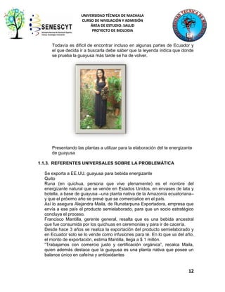 UNIVERSIDAD TÉCNICA DE MACHALA
CURSO DE NIVELACIÓN Y ADMISIÓN
ÁREA DE ESTUDIO: SALUD
PROYECTO DE BIOLOGIA

Todavía es dificil de encontrar incluso en algunas partes de Ecuador y
el que decida ir a buscarla debe saber que la leyenda indica que donde
se prueba la guayusa más tarde se ha de volver.

Presentando las plantas a utilizar para la elaboración del te energizante
de guayusa
1.1.3. REFERENTES UNIVERSALES SOBRE LA PROBLEMÁTICA
Se exporta a EE.UU. guayusa para bebida energizante
Quito
Runa (en quichua, persona que vive plenamente) es el nombre del
energizante natural que se vende en Estados Unidos, en envases de lata y
botella, a base de guayusa –una planta nativa de la Amazonía ecuatoriana–
y que el próximo año se prevé que se comercialice en el país.
Así lo asegura Alejandra Maila, de Runatarpuna Exportadora, empresa que
envía a ese país el producto semielaborado, para que un socio estratégico
concluya el proceso.
Francisco Mantilla, gerente general, resalta que es una bebida ancestral
que fue consumida por los quichuas en ceremonias y para ir de cacería.
Desde hace 3 años se realiza la exportación del producto semielaborado y
en Ecuador solo se lo vende como infusiones para té. En lo que va del año,
el monto de exportación, estima Mantilla, llega a $ 1 millón.
“Trabajamos con comercio justo y certificación orgánica”, recalca Maila,
quien además destaca que la guayusa es una planta nativa que posee un
balance único en cafeína y antioxidantes

12

 