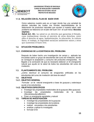 UNIVERSIDAD TÉCNICA DE MACHALA
CURSO DE NIVELACIÓN Y ADMISIÓN
ÁREA DE ESTUDIO: SALUD
PROYECTO DE BIOLOGIA

1.1.4. RELACIÓN CON EL PLAN DE BUEN VIVIR
Como sabemos nuestro país es un lugar donde hay una variedad de
plantas naturales las cuales nos brindan lasposibilidades de la
elaboración de productos naturales que ayuden a nuestra salud, este
problema se relaciona con el plan del buen vivir el cual indica: Sección
séptima
Salud Art. 32.- La salud es un derecho que garantiza el Estado,
cuya realizaciónse vincula al ejercicio de otros derechos, entre
ellos el derecho al agua, laalimentación, la educación, la cultura
física, el trabajo, la seguridad social,los ambientes sanos y otros
que sustentan el buen vivir.
1.2.

SITUACIÓN PROBLEMICA

1.2.1. EVIDENCIAS DE LA EXISTENCIA DEL PROBLEMA
Después de haber hecho una investigación de campo y aplicado las
encuestas sobre un grupo de estudiantes del curso de nivelación, donde
se consiguió la aceptación y consumo del productos energizantes, he
llegado a la conclusión de que es necesario elaborar un té energizante
natural que ayude en la salud de todos los estudiantes del curso de
nivelación.
1.3.

PLANTEAMIENTO DEL PROBLEMA
¿Cómo disminuir el consumo de enrgizantes artificiales en los
estudiantes del curso de nivelación del área de salud?
1.4. OBJETIVOS
1.4.1. OBJETIVO GENERAL
Formular un té natural energizante a base de guayusa y esteviaque
ayude a los estudiantes.
1.4.2. OBJETIVOS ESPECÍFICOS
Investigar las propiedades medicinales de la guayusa (illex guayusa)
Investigar
las
propiedades
medicinales
de
la
stevia
(SteviarebaudianaBertoni)
Crear un energizante agradable y natural
1.5. TAREAS DE INVESTIGACIÓN
investigar las propiedades de la guayusa
investigar las propiedades de la estevia
realizar encuestas a los estudiantes
analizar y aplicar lo investigado
formular el té

13

 