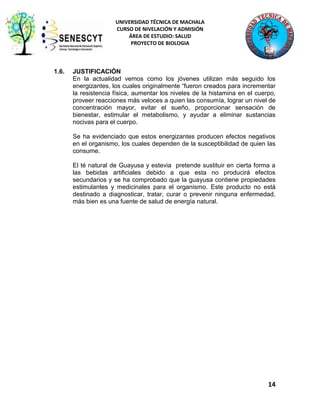 UNIVERSIDAD TÉCNICA DE MACHALA
CURSO DE NIVELACIÓN Y ADMISIÓN
ÁREA DE ESTUDIO: SALUD
PROYECTO DE BIOLOGIA

1.6.

JUSTIFICACIÓN
En la actualidad vemos como los jóvenes utilizan más seguido los
energizantes, los cuales originalmente “fueron creados para incrementar
la resistencia física, aumentar los niveles de la histamina en el cuerpo,
proveer reacciones más veloces a quien las consumía, lograr un nivel de
concentración mayor, evitar el sueño, proporcionar sensación de
bienestar, estimular el metabolismo, y ayudar a eliminar sustancias
nocivas para el cuerpo.
Se ha evidenciado que estos energizantes producen efectos negativos
en el organismo, los cuales dependen de la susceptibilidad de quien las
consume.
El té natural de Guayusa y estevia pretende sustituir en cierta forma a
las bebidas artificiales debido a que esta no producirá efectos
secundarios y se ha comprobado que la guayusa contiene propiedades
estimulantes y medicinales para el organismo. Este producto no está
destinado a diagnosticar, tratar, curar o prevenir ninguna enfermedad,
más bien es una fuente de salud de energía natural.

14

 