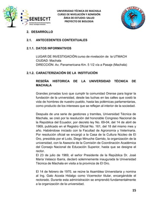 UNIVERSIDAD TÉCNICA DE MACHALA
CURSO DE NIVELACIÓN Y ADMISIÓN
ÁREA DE ESTUDIO: SALUD
PROYECTO DE BIOLOGIA

2. DESARROLLO
2.1.

ANTECEDENTES CONTEXTUALES

2.1.1. DATOS INFORMATIVOS
LUGAR DE INVESTIGACIÓN:curso de nivelación de la UTMACH
CIUDAD: Machala
DIRECCIÓN: Av. Panamericana Km. 5 1/2 vía a Pasaje (Machala)
2.1.2. CARACTERIZACIÓN DE LA INSTITUCIÓN
RESEÑA HISTORICA
MACHALA

DE

LA

UNIVERSIDAD

TÉCNICA

DE

Grandes jornadas tuvo que cumplir la comunidad Orense para lograr la
fundación de la universidad, desde las luchas en las calles que costó la
vida de hombres de nuestro pueblo, hasta las polémicas parlamentarias,
como producto de los intereses que se reflejan al interior de la sociedad.
Después de una serie de gestiones y tramites, Universidad Técnica de
Machala, se creó por la resolución del honorable Congreso Nacional de
la República del Ecuador, por decreto ley No. 69-04, del 14 de abril de
1969, publicado en el Registro Oficial No. 161, del 18 del mismo mes y
año. Habiéndose iniciado con la Facultad de Agronomía y Veterinaria.
Por resolución oficial se encargó a la Casa de la Cultura Núcleo de El
Oro, presidida por el Lcdo. Diego Minuche Garrido, la organización de la
universidad, con la Asesoria de la Comisión de Coordinación Académica
del Consejo Nacional de Educación Superior, hasta que se designe el
rector.
El 23 de julio de 1969, el señor Presidente de la República Dr. José
María Velasco Ibarra, declaró solemnemente inaugurada la Universidad
Técnica de Machala en visita a la provincia de El Oro.
El 14 de febrero de 1970, se reúne la Asamblea Universitaria y nomina
al Ing. Galo Acosta Hidalgo como Vicerrector titular, encargándole el
rectorado. Durante esta administración se emprendió fundamentalmente
a la organización de la universidad.

15

 