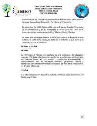 UNIVERSIDAD TÉCNICA DE MACHALA
CURSO DE NIVELACIÓN Y ADMISIÓN
ÁREA DE ESTUDIO: SALUD
PROYECTO DE BIOLOGIA

administración se creó el Departamento de Planificación y tres nuevas
carreras: Acuacultura, Educación Parvularia, y Enfermería.
En diciembre de 1983, fallece el Dr. Jaime Palacios Peralta, Vicerrector
de la Universidad, y en su reemplazo el 30 de junio de 1984, la H.
Asamblea Universitaria designó al Ing. Marino Uriguen Barreto.
La tarea educativa debe llevar a enseñar como discernir lo verdadero de
lo falso, lo justo de lo injusto, lo moral de lo inmoral, lo que eleva a la
persona y lo que la manipula.
MISIÓN Y VISIÓN
MISIÓN
La Universidad Técnica de Machala es una institución de educación
superior orientada a la docencia, que forma y perfecciona profesionales
en diversas áreas del conocimiento, competentes emprendedores y
comprometidos con el desarrollo humano, generando ciencia y
tecnología para el mejoramiento de la calidad de vida de la población en
su área de influencia.
VISIÓN
Ser líder del desarrollo educativo, cultural, territorial, socio-económico, en
la región y el país.

17

 