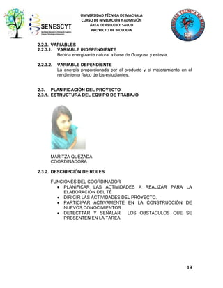 UNIVERSIDAD TÉCNICA DE MACHALA
CURSO DE NIVELACIÓN Y ADMISIÓN
ÁREA DE ESTUDIO: SALUD
PROYECTO DE BIOLOGIA

2.2.3. VARIABLES
2.2.3.1. VARIABLE INDEPENDIENTE
Bebida energizante natural a base de Guayusa y estevia.
2.2.3.2.

VARIABLE DEPENDIENTE
La energía proporcionada por el producto y el mejoramiento en el
rendimiento físico de los estudiantes.

2.3. PLANIFICACIÓN DEL PROYECTO
2.3.1. ESTRUCTURA DEL EQUIPO DE TRABAJO

MARITZA QUEZADA
COORDINADORA
2.3.2. DESCRIPCIÓN DE ROLES
FUNCIONES DEL COORDINADOR
PLANIFICAR LAS ACTIVIDADES A REALIZAR PARA LA
ELABORACIÓN DEL TÉ
DIRIGIR LAS ACTIVIDADES DEL PROYECTO.
PARTICIPAR ACTIVAMENTE EN LA CONSTRUCCIÓN DE
NUEVOS CONOCIMIENTOS
DETECTTAR Y SEÑALAR
LOS OBSTACULOS QUE SE
PRESENTEN EN LA TAREA.

19

 