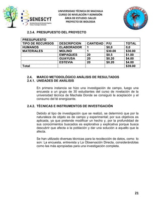UNIVERSIDAD TÉCNICA DE MACHALA
CURSO DE NIVELACIÓN Y ADMISIÓN
ÁREA DE ESTUDIO: SALUD
PROYECTO DE BIOLOGIA

2.3.4. PRESUPUESTO DEL PROYECTO
PRESUPUESTO
TIPO DE RECURSOS
HUMANOS
MATERIALES

DESCRIPCION
ELABORADOR
MOLINO
EMPAQUES
GUAYUSA
ESTEVIA

CANTIDAD
1
1
20
20
20

P/U
$0,0
$30.00
$0.5
$0.20
$0.20

Total

TOTAL
0,0
$30.00
$1.00
$4.00
$4.00
$39.00

2.4. MARCO METODOLÓGICO ANÁLISIS DE RESULTADOS
2.4.1. UNIDADES DE ANÁLISIS
En primera instancia se hizo una investigación de campo, luego una
encuesta a un grupo de 30 estudiantes del curso de nivelación de la
universidad técnica de Machala Donde se consiguió la aceptación y el
consumo del té energizante.
2.4.2. TÉCNICAS E INSTRUMENTOS DE INVESTIGACIÓN
Debido al tipo de investigación que se realizó, se determinó que por la
naturaleza de objeto es de campo y experimental; por sus objetivos es
aplicada, ya que pretende modificar un hecho y, por la profundidad de
sus conocimientos buscados es explorativa y explicativa porque busca
descubrir que afecta a la población y dar una solución a aquello que la
afecta.
Se han utilizado diversas técnicas para la recolección de datos, como lo
son: La encuesta, entrevista y La Observación Directa, considerándolas
como las más apropiadas para una investigación completa.

21

 