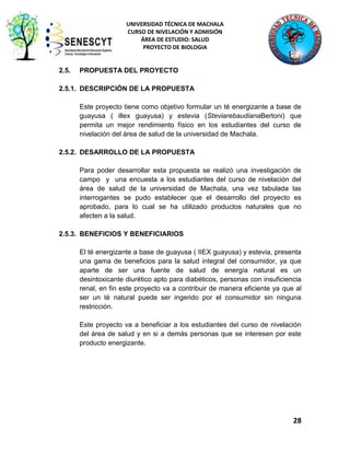 UNIVERSIDAD TÉCNICA DE MACHALA
CURSO DE NIVELACIÓN Y ADMISIÓN
ÁREA DE ESTUDIO: SALUD
PROYECTO DE BIOLOGIA

2.5.

PROPUESTA DEL PROYECTO

2.5.1. DESCRIPCIÓN DE LA PROPUESTA
Este proyecto tiene como objetivo formular un té energizante a base de
guayusa ( illex guayusa) y estevia (SteviarebaudianaBertoni) que
permita un mejor rendimiento físico en los estudiantes del curso de
nivelación del área de salud de la universidad de Machala.
2.5.2. DESARROLLO DE LA PROPUESTA
Para poder desarrollar esta propuesta se realizó una investigación de
campo y una encuesta a los estudiantes del curso de nivelación del
área de salud de la universidad de Machala, una vez tabulada las
interrogantes se pudo establecer que el desarrollo del proyecto es
aprobado, para lo cual se ha utilizado productos naturales que no
afecten a la salud.
2.5.3. BENEFICIOS Y BENEFICIARIOS
El té energizante a base de guayusa ( IIEX guayusa) y estevia, presenta
una gama de beneficios para la salud integral del consumidor, ya que
aparte de ser una fuente de salud de energía natural es un
desintoxicante diurético apto para diabéticos, personas con insuficiencia
renal, en fin este proyecto va a contribuir de manera eficiente ya que al
ser un té natural puede ser ingerido por el consumidor sin ninguna
restricción.
Este proyecto va a beneficiar a los estudiantes del curso de nivelación
del área de salud y en si a demás personas que se interesen por este
producto energizante.

28

 