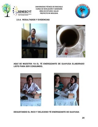 UNIVERSIDAD TÉCNICA DE MACHALA
CURSO DE NIVELACIÓN Y ADMISIÓN
ÁREA DE ESTUDIO: SALUD
PROYECTO DE BIOLOGIA

2.5.4. RESULTADOS Y EVIDENCIAS

AQUÍ SE MUESTRA YA EL TÉ ENERGIZANTE DE GUAYUSA ELABORADO
LISTO PARA SER CONSUMIDO.

DEGUSTANDO EL RICO Y DELICIOSO TÉ ENERGIZANTE DE GUAYUSA

29

 