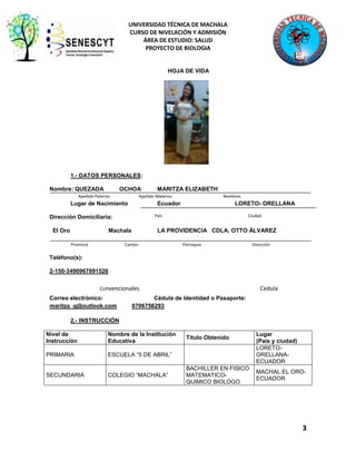 UNIVERSIDAD TÉCNICA DE MACHALA
CURSO DE NIVELACIÓN Y ADMISIÓN
ÁREA DE ESTUDIO: SALUD
PROYECTO DE BIOLOGIA

HOJA DE VIDA

1.- DATOS PERSONALES:
Nombre: QUEZADA

OCHOA

Apellido Paterno

Lugar de Nacimiento

LORETO- ORELLANA

País

Machala
Provincia

Nombres

Ecuador

Dirección Domiciliaria:
El Oro

MARITZA ELIZABETH

Apellido Materno

Ciudad

LA PROVIDENCIA CDLA. OTTO ÁLVAREZ

Cantón

Parroquia

Dirección

Teléfono(s):
2-150-3490967091526
Convencionales

Correo electrónico:
maritza_q@outlook.com

Cedula

Cédula de Identidad o Pasaporte:
0706756293

r o Móvil

2.- INSTRUCCIÓN
Nivel de
Instrucción

Nombre de la Institución
Educativa

PRIMARIA

ESCUELA “5 DE ABRIL”

SECUNDARIA

COLEGIO “MACHALA”

Título Obtenido

BACHILLER EN FISICO
MATEMATICOQUIMICO BIOLOGO

Lugar
(País y ciudad)
LORETOORELLANAECUADOR
MACHAL.EL OROECUADOR

3

 