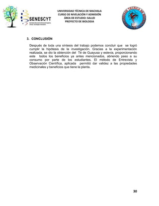 UNIVERSIDAD TÉCNICA DE MACHALA
CURSO DE NIVELACIÓN Y ADMISIÓN
ÁREA DE ESTUDIO: SALUD
PROYECTO DE BIOLOGIA

3. CONCLUSIÓN
Después de toda una síntesis del trabajo podemos concluir que se logró
cumplir la hipótesis de la investigación. Gracias a la experimentación
realizada, se dio la obtención del Té de Guayusa y estevia, proporcionando
este todos los beneficios ya antes mencionados, abriendo paso a su
consumo por parte de los estudiantes. El método de Entrevista y
Observación Científica, aplicada permitió dar validez a las propiedades
medicinales y beneficios que tiene la planta.

30

 