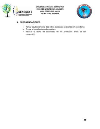 UNIVERSIDAD TÉCNICA DE MACHALA
CURSO DE NIVELACIÓN Y ADMISIÓN
ÁREA DE ESTUDIO: SALUD
PROYECTO DE BIOLOGIA

4. RECOMENDACIONES
Tomar paulatinamente dos o tres tacitas de té diarias sin excederse.
Tomar el té caliente en las noches.
Revisar la fecha de caducidad de los productos antes de ser
consumido

31

 