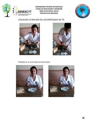 UNIVERSIDAD TÉCNICA DE MACHALA
CURSO DE NIVELACIÓN Y ADMISIÓN
ÁREA DE ESTUDIO: SALUD
PROYECTO DE BIOLOGIA

COLOCAR LO MOLIDO EN LOS EMPAQUES DE TÉ

TENEMOS AL TE LISTO PARA SE DEGUSTADO

38

 