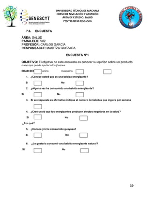 UNIVERSIDAD TÉCNICA DE MACHALA
CURSO DE NIVELACIÓN Y ADMISIÓN
ÁREA DE ESTUDIO: SALUD
PROYECTO DE BIOLOGIA

7.6.

ENCUESTA

ÁREA: SALUD
PARALELO: V02
PROFESOR: CARLOS GARCÍA
RESPONSABLE: MARITZA QUEZADA
ENCUESTA N°1
OBJETIVO: El objetivo de esta encuesta es conocer su opinión sobre un producto
nuevo que puede ayudar a los jóvenes.
EDAD:SEXO: femenino

masculino

1. ¿Conoce usted que es una bebida energizante?
Si

No

2. ¿Alguna vez ha consumido una bebida energizante?
Si

No
3. Si su respuesta es afirmativa indique el número de bebidas que ingiere por semana

4. ¿Cree usted que los energizantes producen efectos negativos en la salud?
Si

No

¿Por qué?
5. ¿Conoce y/o ha consumido guayusa?
Si

6.
Si

No

¿Le gustaría consumir una bebida energizante natural?
No

39

 