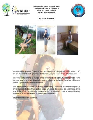UNIVERSIDAD TÉCNICA DE MACHALA
CURSO DE NIVELACIÓN Y ADMISIÓN
ÁREA DE ESTUDIO: SALUD
PROYECTO DE BIOLOGIA

AUTOBIOGRAFIA

Mi nombre es Maritza Quezada nací el domingo 30 de julio de 1995 a las 11:30
am en el cantón Loreto provincia de Orellana, soy la segunda de 4 hermanas/o.
Mi educación primaria la realice en la escuela “5 de abril”, fui abanderada de mi
escuela soy una gran deportista en mis años de activista deportiva obtuve el
primer lugar como la mejor deportista.
Mis estudios secundarios los realice en el colegio Machala en donde me gradué
en la especialidad de fima- quibio, seguí un curso de auxiliar de enfermería en la
academia RENÉ, actualmente me encuentro cursando el curso de nivelación para
ingresar a la universidad en la carrera de enfermería.
Espero alcanzar mis objetivos.

4

 