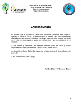 UNIVERSIDAD TÉCNICA DE MACHALA
CURSO DE NIVELACIÓN Y ADMISIÓN
ÁREA DE ESTUDIO: SALUD
PROYECTO DE BIOLOGIA

AGRADECIMIENTO

En primer lugar le agradezco a Dios por ayudarme a terminar este proyecto,
gracias por darme la fuerza y el coraje para hacer realidad cada una de mis metas
plantadas, por ponerme en este loco mundo por estar conmigo en este momento
de mi vida, por cada regalo de gracia que me has dado y que inmerecidamente he
recibido.
A mis padres y hermanos, por siempre haberme dado su fuerza y apoyo
incondicional que me han ayudado y llevado hasta donde estoy.
A mi querido profesor Carlos García por ser mi guía durante el desarrollo de este
proyecto.
A mis compañeros por su apoyo.

Maritza Elizabeth Quezada Ochoa

5

 