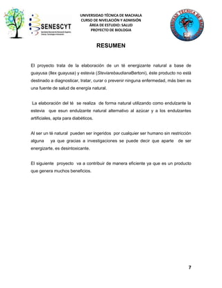 UNIVERSIDAD TÉCNICA DE MACHALA
CURSO DE NIVELACIÓN Y ADMISIÓN
ÁREA DE ESTUDIO: SALUD
PROYECTO DE BIOLOGIA

RESUMEN

El proyecto trata de la elaboración de un té energizante natural a base de
guayusa (llex guayusa) y estevia (SteviarebaudianaBertoni), éste producto no está
destinado a diagnosticar, tratar, curar o prevenir ninguna enfermedad, más bien es
una fuente de salud de energía natural.

La elaboración del té se realiza de forma natural utilizando como endulzante la
estevia que esun endulzante natural alternativo al azúcar y a los endulzantes
artificiales, apta para diabéticos.

Al ser un té natural pueden ser ingeridos por cualquier ser humano sin restricción
alguna

ya que gracias a investigaciones se puede decir que aparte

de ser

energizarte, es desintoxicante.

El siguiente proyecto va a contribuir de manera eficiente ya que es un producto
que genera muchos beneficios.

7

 