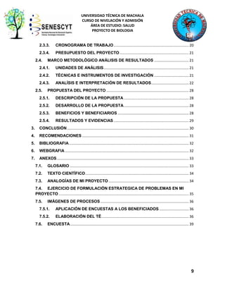 UNIVERSIDAD TÉCNICA DE MACHALA
CURSO DE NIVELACIÓN Y ADMISIÓN
ÁREA DE ESTUDIO: SALUD
PROYECTO DE BIOLOGIA

2.3.3.

CRONOGRAMA DE TRABAJO .......................................................................... 20

2.3.4.

PRESUPUESTO DEL PROYECTO .................................................................... 21

2.4.

MARCO METODOLÓGICO ANÁLISIS DE RESULTADOS .................................. 21

2.4.1.

UNIDADES DE ANÁLISIS.................................................................................... 21

2.4.2.

TÉCNICAS E INSTRUMENTOS DE INVESTIGACIÓN .................................. 21

2.4.3.

ANALÍSIS E INTERPRETACIÓN DE RESULTADOS ..................................... 22

2.5.

PROPUESTA DEL PROYECTO ................................................................................. 28

2.5.1.

DESCRIPCIÓN DE LA PROPUESTA ................................................................ 28

2.5.2.

DESARROLLO DE LA PROPUESTA ................................................................ 28

2.5.3.

BENEFICIOS Y BENEFICIARIOS ...................................................................... 28

2.5.4.

RESULTADOS Y EVIDENCIAS .......................................................................... 29

3.

CONCLUSIÓN ........................................................................................................................ 30

4.

RECOMENDACIONES ......................................................................................................... 31

5.

BIBLIOGRAFIA ...................................................................................................................... 32

6.

WEBGRAFIA .......................................................................................................................... 32

7.

ANEXOS .................................................................................................................................. 33
7.1.

GLOSARIO ..................................................................................................................... 33

7.2.

TEXTO CIENTÍFICO ...................................................................................................... 34

7.3.

ANALOGÍAS DE MI PROYECTO ............................................................................... 34

7.4. EJERCICIO DE FORMULACIÓN ESTRATEGICA DE PROBLEMAS EN MI
PROYECTO ................................................................................................................................ 35
7.5.

IMÁGENES DE PROCESOS ....................................................................................... 36

7.5.1.

APLICACIÓN DE ENCUESTAS A LOS BENEFICIADOS ............................. 36

7.5.2.

ELABORACIÓN DEL TÉ ...................................................................................... 36

7.6.

ENCUESTA ..................................................................................................................... 39

9

 