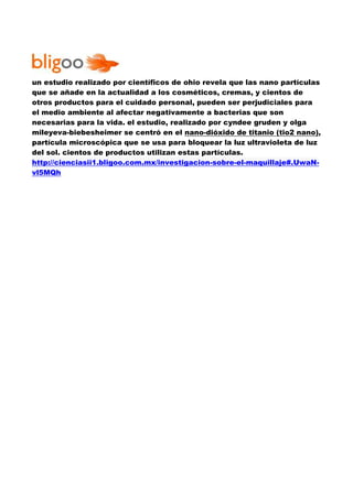 un estudio realizado por científicos de ohio revela que las nano partículas 
que se añade en la actualidad a los cosméticos, cremas, y cientos de 
otros productos para el cuidado personal, pueden ser perjudiciales para 
el medio ambiente al afectar negativamente a bacterias que son 
necesarias para la vida. el estudio, realizado por cyndee gruden y olga 
mileyeva-biebesheimer se centró en el nano-dióxido de titanio (tio2 nano), 
partícula microscópica que se usa para bloquear la luz ultravioleta de luz 
del sol. cientos de productos utilizan estas partículas. 
http://cienciasii1.bligoo.com.mx/investigacion-sobre-el-maquillaje#.UwaN-vl5MQh 
