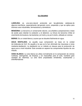 15
GLOSARIO
LANOLINA: es una cera natural producida por las glándulas sebáceas de
algunos mamíferos, especialmente del ganado ovino, preparada y que se aplica para
diversos usos industriales, farmacéuticos y domésticos.
BENZOINA: La benzoína un conservante natural, y es añadido a preparaciones a base
de aceite para retardar la oxidación y el deterioro. La tintura de benzoína inhibe el
crecimiento de levadura, las bacterias y el moho y es por lo tanto, utilizada en cremas
BORAX: Es un cristal blanco y suave que se disuelve fácilmente en agua.
AGUA DESTILADA: es aquella cuya composición se basa en la unidad
de moléculas de H2O. Es aquella a la que se le han eliminado las impurezas e iones
mediante destilación. La destilación es un método en desuso para la producción de
agua pura a nivel industrial. Esta consiste en separar los componentes líquidos de una
mezcla.
CERA BLANCA: La cera blanca se utiliza normalmente en la composición de cremas
nutritivas, astringentes, de limpieza, y en mascarillas para el cutis. Contiene gran
cantidad de vitaminas. La cera tiene propiedades emolientes, cicatrizantes y
antiinflamatorias
 