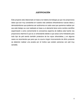 8
JUSTIFICACIÓN
Este proyecto esta relacionado en base a la materia de biología ya que nos proporciona
datos que son muy constantes en nuestra vida cotidiana ofreciéndonos nuevas ideas y
demostrándonos que podemos ser autónomos en cada cosa que queremos realizar por
eso este trabajo va a ser realizado en base a un elemento tiene como nombre científico
espermaceti o como comúnmente lo conocemos esperma de ballena esta fuente nos
proporciona vitamina E que es un antioxidante debido a que actúa como hidratante para
todo tipo de piel siendo también protectora de los rayos ultravioletas, y en algunos
casos se recomienda que para que no ocurra ningún inconveniente de dicho producto
se deberían realizar una prueba por el motivo que existen personas con piel muy
sensible.
 