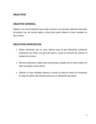 9
OBJETIVOS
OBJETIVO GENERAL
Elaborar una crema hidratante que ayude a prevenir una piel seca utilizando elementos
de práctico uso, de manera rápida y eficaz para poder obtener un buen resultado en
poco tiempo.
OBJETIVOS ESPECÍFICOS
Utilizar elementos que no sean dañinos para la piel obteniendo sustancias
protectoras que harán una piel más suave y lucida al momento de culminar el
empleo de la crema.
Que las sustancias a utilizar sean económicas y puedan dar el mismo efecto sin
tener que gastar mucho dinero.
Obtener un buen resultado siempre y cuando se utilice la crema con frecuencia
sin dejar de utilizar este producto para que su tratamiento sea eficaz.
 