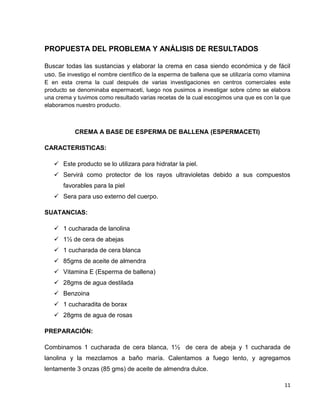 11
PROPUESTA DEL PROBLEMA Y ANÁLISIS DE RESULTADOS
Buscar todas las sustancias y elaborar la crema en casa siendo económica y de fácil
uso. Se investigo el nombre científico de la esperma de ballena que se utilizaría como vitamina
E en esta crema la cual después de varias investigaciones en centros comerciales este
producto se denominaba espermaceti, luego nos pusimos a investigar sobre cómo se elabora
una crema y tuvimos como resultado varias recetas de la cual escogimos una que es con la que
elaboramos nuestro producto.
CREMA A BASE DE ESPERMA DE BALLENA (ESPERMACETI)
CARACTERISTICAS:
 Este producto se lo utilizara para hidratar la piel.
 Servirá como protector de los rayos ultravioletas debido a sus compuestos
favorables para la piel
 Sera para uso externo del cuerpo.
SUATANCIAS:
 1 cucharada de lanolina
 1½ de cera de abejas
 1 cucharada de cera blanca
 85gms de aceite de almendra
 Vitamina E (Esperma de ballena)
 28gms de agua destilada
 Benzoina
 1 cucharadita de borax
 28gms de agua de rosas
PREPARACIÓN:
Combinamos 1 cucharada de cera blanca, 1½ de cera de abeja y 1 cucharada de
lanolina y la mezclamos a baño maría. Calentamos a fuego lento, y agregamos
lentamente 3 onzas (85 gms) de aceite de almendra dulce.
 