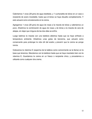 12
Calentamos 1 onza (28 gms) de agua destilada, y 1 cucharadita de bórax en un vaso o
recipiente de acero inoxidable, hasta que el bórax se haya disuelto completamente. Y
esto actuará como emulsionante en la crema.
Agregamos 1 onza (28 gms) de agua de rosas a la mezcla de bórax y calentamos un
poco. Añadimos la combinación de agua de rosas y de bórax a la mezcla de cera de
abejas, sin dejar que ninguna de las dos ollas se enfríe.
Luego batimos la mezcla con una batidora eléctrica hasta que se haya enfriado a
temperatura ambiente. Añadimos unas gotas de benzoína, que actuará como
conservante para prolongar la vida útil del aceite y prevenir que la crema se ponga
rancia.
Colocamos la vitamina E (esperma de la ballena como comúnmente se la llama) en la
base que tenemos. Mezclamos con la batidora hasta que se haya mezclado bien con la
vitamina E. Guardamos la crema en un frasco o recipiente chico, y procedemos a
utilizarla como cualquier otra crema.
 