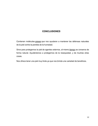 13
CONCLUSIONES
Contienen moléculas grasas que nos ayudaran a mantener las defensas naturales
de la piel contra la perdida de la humedad.
Sirve para protegernos la piel de agentes externos, al mismo tiempo se conserva de
forma natural. Ayudándonos a protegernos de la resequedad, y de muchas otras
cosas.
Nos ofrece tener una piel muy linda ya que nos brinda una variedad de beneficios.
 