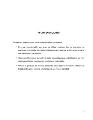 14
RECOMENDACIONES
Para el uso de esta crema se recomienda ciertos parámetros
 Es muy recomendable que antes de utilizar cualquier tipo de cosmético se
practicara una prueba para saber si la persona es alérgica a ciertos químicos ya
que existe piel muy sensible.
 Observar el tiempo de duración de cada producto porque podría llegar a ser muy
dañino para la piel manipular un producto en mal estado
 Utilizar el producto de manera constante hasta obtener resultados efectivos y
luego continuar de manera cotidiana pero con menos cantidad.
 